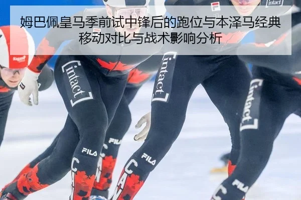 姆巴佩皇马季前试中锋后的跑位与本泽马经典移动对比与战术影响分析